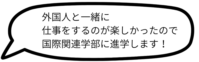 外国人と一緒に仕事をするのが楽しかったので国際関連学部に進学します！